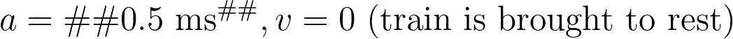 a = – 0.5 \text{ ms}^{–2}, v = 0 \text{ (train is brought to rest)}
